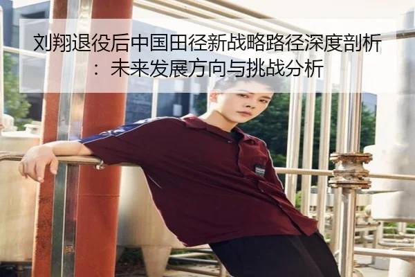 刘翔退役后中国田径新战略路径深度剖析：未来发展方向与挑战分析