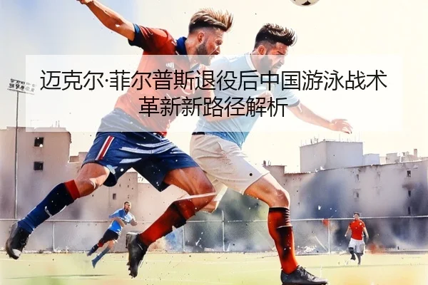 迈克尔·菲尔普斯退役后中国游泳战术革新新路径解析
